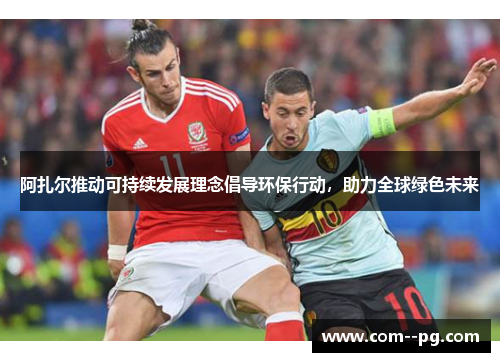 阿扎尔推动可持续发展理念倡导环保行动，助力全球绿色未来