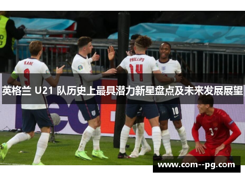 英格兰 U21 队历史上最具潜力新星盘点及未来发展展望