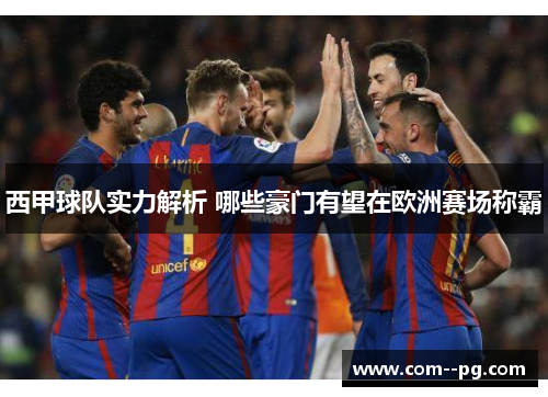 西甲球队实力解析 哪些豪门有望在欧洲赛场称霸