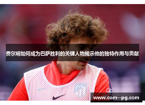 费尔明如何成为巴萨胜利的关键人物揭示他的独特作用与贡献