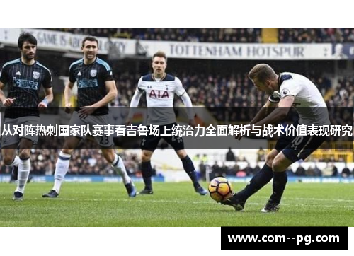 从对阵热刺国家队赛事看吉鲁场上统治力全面解析与战术价值表现研究
